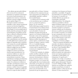 Hoy sabemos que para poder disfrutar         que pueda sufrir en el futuro. Gestionar      ecosistemas al uso humano son lineares,
de los servicios de los ecosistemas lo          la resiliencia de los ecosistemas tiene por   predecibles y controlables. El segundo
importante no es gestionar correctamente        tanto consecuencias en la subsistencia, la    está relacionado con el supuesto de que
los servicios de aprovisionamiento o de         vulnerabilidad, seguridad y conflictos        los humanos y la naturaleza son
regulación sino conservar o restaurar las       de la sociedad humana.                        entidades diferentes que pueden ser
funciones o procesos ecológicos esenciales         La resiliencia de los ecosistemas reside   conceptuadas y gestionadas
que los soportan (figura 9.1.).                 en las interrelaciones que se establecen      independientemente. Sin embargo las
Necesitamos mantener ecosistemas                entre sus componentes geóticos y              evidencias acumuladas en diversas
sostenibles, es decir, sistemas naturales que   bióticos. En este contexto la                 regiones del planeta sugieren por un lado
conserven sus funciones biogeofísicas           biodiversidad juega un papel esencial en      que los comportamientos de la relaciones
(producción primaria, ciclo de nutrientes,      el mantenimiento de la resiliencia de los     naturaleza-sociedad no son lineares y
ciclo del agua). En esta necesidad reside el    ecosistemas. Este papel está relacionado      muestran umbrales que de sobrepasarse
desafío actual del uso humano del capital       con la diversidad y el número de              devienen en cambios muy pronunciados.
natural del planeta. El problema esencial       individuos de grupos funcionales de           Por otro lado la naturaleza y la sociedad
al que se enfrenta la civilización de inicios   especies en un ecosistema (biodiversidad      hay que conceptuarlas como un sistema
del milenio es cómo gestionar la                funcional), es decir, de los organismos       socioecológico o socioecosistema dado
resiliencia, o capacidad de recuperación        que polinizan, depredan, fijan nitrógeno,     que la sociedad humana es parte de la
frente a perturbaciones como las asociadas      dispersan semillas, descomponen la            biosfera y sus actividades están
al cambio global, de los ecosistemas, para      materia orgánica, transforman la energía      ensambladas en el sistema ecológico.
asegurar un desarrollo social y económico       lumínica en química, capturan o emiten           Todos los ecosistemas del planeta están
en el contexto de un mundo rápidamente          CO2, etc. La pérdida de grupos                sometidos a los distintos componentes
cambiante. De una forma simple, la              funcionales tendrá un efecto directo          del cambio global pero la percepción de
resiliencia ecológica hay que entenderla        e intenso sobre la capacidad de los           sus efectos y cómo abordarlos difiere
como la capacidad de un sistema                 ecosistemas de reorganizarse después de       según dos modelos de gestión
ecológico de conservar sus funciones            una perturbación.                             fuertemente contrastados. Desde las
mientras soporta perturbaciones. Los               A la luz de los resultados de múltiples    políticas de gestión más tradicionales se
ecosistemas resilientes son capaces de          estudios científicos realizados sobre los     asumen una respuesta gradual, suave
absorber perturbaciones externas y              efectos de las actividades humanas en la      y predecible al cambio global y sus
acontecimientos no previstos. Tienen            estructura, funcionamiento y dinámica         componentes. Se supone que la
capacidad para amortiguar perturbaciones,       de los ecosistemas acuáticos y terrestres     naturaleza está o tiende a un estado de
renovarse y reorganizarse después de un         del planeta emergen, en el contexto del       equilibrio o casi equilibrio y el modelo de
cambio. Un ecosistema sin resiliencia es        cambio global, dos errores fundamentales      gestión óptimo denominado “Dominio
vulnerable a perturbaciones externas y está     relacionados con los pilares que sustentan    y Control” (Holling & Meffe, 1996) se
sometido a una amplia variedad de               la mayoría de las políticas de gestión de     relaciona con actividades que conduzcan
tensiones y cambios. Carece de capacidad        los sistemas naturales (Folke, 2004). El      al sistema natural hacia un estado de
para adaptarse y modular los cambios por        primer error está relacionado con la          equilibro canónico o clímax que hay que
lo que no es capaz de reducir los daños         presunción de que las respuestas de los       mantener. Se busca situaciones de

                                                                                                                                    129
 