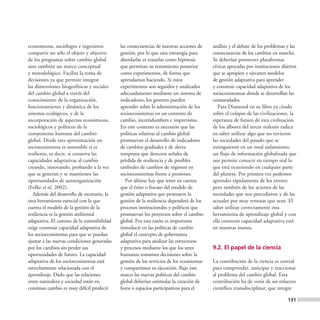 economistas, sociólogos e ingenieros         las consecuencias de nuestras acciones de     análisis y el debate de los problemas y las
compartir no sólo el objeto y objetivo       gestión, por lo que una estrategia para       consecuencias de los cambios en marcha.
de los programas sobre cambio global         abordarlas es tratarlas como hipótesis        Se deberían promover plataformas
sino también un marco conceptual             que permitan su tratamiento posterior         cívicas apoyadas por instituciones abiertas
y metodológico. Facilita la toma de          como experimentos, de forma que               que se apropien y ejecuten modelos
decisiones ya que permite integrar           aprendamos haciendo. Si estos                 de gestión adaptativa para aprender
las dimensiones biogeofísicas y sociales     experimentos son seguidos y analizados        y construir capacidad adaptativa de los
del cambio global a través del               adecuadamente mediante un sistema de          sociecosisteamas donde se desarrollan las
conocimiento de la organización,             indicadores, los gestores pueden              comunidades.
funcionamiento y dinámica de los             aprender sobre la administración de los          Para Diamond en su libro ya citado
sistemas ecológicos, y de la                 socioecosistemas en un contexto de            sobre el colapso de las civilizaciones, la
incorporación de aspectos económicos,        cambio, incertidumbres e imprevistos.         esperanza de futuro de esta civilización
sociológicos y políticos de la               En este contexto es necesario que las         de los albores del tercer milenio radica
componente humana del cambio                 políticas relativas al cambio global          en saber utilizar algo que no tuvieron
global. Desde esta aproximación un           promuevan el desarrollo de indicadores        las sociedades del pasado que se
socioecosistema es sostenible si es          de cambios graduales y de alerta              extinguieron en un total aislamiento;
resiliente, es decir, si conserva las        temprana que detecten señales de              un flujo de información globalizada que
capacidades adaptativas al cambio            pérdida de resiliencia y de posibles          nos permite conocer en tiempo real lo
creando, innovando, probando a la vez        umbrales de cambios de régimen en             que está ocurriendo en cualquier parte
que se generan y se mantienen las            socioecosistemas frente a presiones.          del planeta. Por primera vez podemos
oportunidades de autoorganización               Por último hay que tener en cuenta         aprender rápidamente de los errores
(Folke et al, 2002).                         que el éxito o fracaso del modelo de          pero también de los aciertos de las
   Además del desarrollo de escenario, la    gestión adaptativa que promueve la            sociedades que nos precedieron y de las
otra herramienta esencial con la que         gestión de la resiliencia dependerá de los    actuales por muy remotas que sean. El
cuenta el modelo de la gestión de la         procesos institucionales y políticos que      saber utilizar correctamente esta
resiliencia es la gestión ambiental          promuevan los proyectos sobre el cambio       herramienta de aprendizaje global y con
adaptativa. El camino de la sostenibilidad   global. Por esta razón es importante          ella construir capacidad adaptativa está
exige construir capacidad adaptativa de      introducir en las políticas de cambio         en nuestras manos.
los socioecosistemas para que se puedan      global el concepto de gobernanza
ajustar a las nuevas condiciones generadas   adaptativa para analizar las estructuras
por los cambios sin perder sus               y procesos mediante los que los seres         9.2. El papel de la ciencia
oportunidades de futuro. La capacidad        humanos tomamos decisiones sobre la
adaptativa de los socioecosistemas está      gestión de los servicios de los ecosistemas   La contribución de la ciencia es central
estrechamente relacionada con el             y compartimos su ejecución. Bajo este         para comprender, anticipar y reaccionar
aprendizaje. Dado que las relaciones         marco las nuevas políticas del cambio         al problema del cambio global. Esta
entre naturaleza y sociedad están en         global deberían estimular la creación de      contribución ha de venir de un esfuerzo
continuo cambio es muy difícil predecir      foros o espacios participativos para el       científico transdisciplinar, que integre

                                                                                                                                 131
 