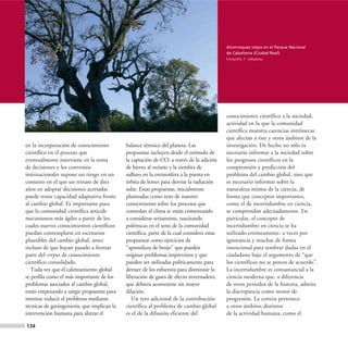 Alcornoques viejos en el Parque Nacional
                                                                                            de Cabañeros (Ciudad Real).
                                                                                            Fotografía: F. Valladares.




                                                                                            conocimiento científico a la sociedad,
                                                                                            actividad en la que la comunidad
                                                                                            científica muestra carencias intrínsecas
                                                                                            que afectan a éste y otros ámbitos de la
en la incorporación de conocimiento          balance térmico del planeta. Las               investigación. De hecho no sólo es
científico en el proceso que                 propuestas incluyen desde el estímulo de       necesario informar a la sociedad sobre
eventualmente interviene en la toma          la captación de CO2 a través de la adición     los progresos científicos en la
de decisiones y los convenios                de hierro al océano y la siembra de            comprensión y predicción del
internacionales supone un riesgo en un       sulfuro en la estratosfera a la puesta en      problema del cambio global, sino que
contexto en el que un retraso de diez        órbita de lentes para desviar la radiación     es necesario informar sobre la
años en adoptar decisiones acertadas         solar. Estas propuestas, inicialmente          naturaleza misma de la ciencia, de
puede restar capacidad adaptativa frente     planteadas como tests de nuestro               forma que conceptos importantes,
al cambio global. Es importante pues         conocimiento sobre los procesos que            como el de incertidumbre en ciencia,
que la comunidad científica articule         controlan el clima se están comenzando         se comprendan adecuadamente. En
mecanismos más ágiles a partir de los        a considerar seriamente, suscitando            particular, el concepto de
cuales nuevos conocimientos científicos      polémicas en el seno de la comunidad           incertidumbre en ciencia se ha
puedan contemplarse en escenarios            científica, parte de la cual considera estas   utilizado erróneamente, a veces por
plausibles del cambio global, antes          propuestas como ejercicios de                  ignorancia y muchas de forma
incluso de que hayan pasado a formar         “aprendices de brujo” que pueden               intencional para sembrar dudas en el
parte del corpus de conocimiento             originar problemas imprevistos y que           ciudadano bajo el argumento de “que
científico consolidado.                      pueden ser utilizadas políticamente para       los científicos no se ponen de acuerdo”.
   Toda vez que el calentamiento global      detraer de los esfuerzos para disminuir la     La incertidumbre es consustancial a la
se perfila como el más importante de los     liberación de gases de efecto invernadero,     ciencia moderna que, a diferencia
problemas asociados al cambio global,        que debiera acometerse sin mayor               de otros periodos de la historia, admite
están empezando a surgir propuestas para     dilación.                                      la discrepancia como motor de
intentar reducir el problema mediante           Un reto adicional de la contribución        progresión. La certeza pertenece
técnicas de geoingeniería, que implican la   científica al problema de cambio global        a otros ámbitos distintos
intervención humana para alterar el          es el de la difusión eficiente del             de la actividad humana, como el

134
 