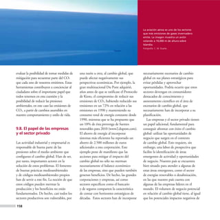 La aviación aérea es uno de los sectores
                                                                                            que más emisiones de gases invernadero
                                                                                            emite. La imagen muestra un avión
                                                                                            volando a 10,000 m de altura sobre
                                                                                            Islandia.
                                                                                            Fotografía: C. M. Duarte.




evaluar la posibilidad de tomar medidas de   una razón u otra, al cambio global, que        necesariamente escenarios de cambio
mitigación para secuestrar parte del CO2     puede afectar negativamente sus                global en sus planes estratégicos para
que cada uno de nosotros emitimos. Estas     perspectivas económicas. Por ejemplo, la       evitar pérdidas y aprovechar
herramientas contribuyen a concienciar al    gran multinacional Du Pont adquirió,           oportunidades. Podría ocurrir que estos
ciudadano sobre el importante papel que      años antes de que se ratificase el Protocolo   sectores devengan en consumidores
todos tenemos en esta cuestión y la          de Kioto, el compromiso de reducir sus         destacados de conocimiento y
posibilidad de reducir las presiones         emisiones de CO2, habiendo reducido sus        asesoramento científico en el área de
ambientales, en este caso las emisiones de   emisiones en un 72% en relación a las          escenarios de cambio global, que
CO2, a partir de cambios asumibles en        emisiones en 1990 y manteniendo su             necesariamente han de incorporar a su
nuestro comportamiento y estilo de vida.     consumo total de energía constante desde       planificación.
                                             1990, mientras que se ha propuesto que            Las empresas y el sector privado tienen
                                             un 10% de ésta provenga de fuentes             un papel adicional, fundamental para
9.8. El papel de las empresas                renovables para 2010 (www2.dupont.com).        conseguir afrontar con éxito el cambio
y el sector privado                          El ahorro de energía al incorporar             global: utilizar las oportunidades de
                                             sistemas más eficientes ha reportado un        negocio que surgen en el contexto
Las actividad industrial y empresarial es    ahorro de 2.500 millones de euros              de cambio global. Esto requiere, sin
responsable de buena parte de las            adicionales a esta corporación. Este           embargo, una labor de prospectiva que
presiones sobre el medio ambiente que        ejemplo pone de manifiesto que las             facilite la identificación de áreas
configuran el cambio global. Han de ser,     acciones para mitigar el impacto del           emergentes de actividad y oportunidades
por tanto, importantes actores en la         cambio global no sólo no merman                de negocio. Nuestro país se encuentra
solución de estos problemas. El fomento      necesariamente el balance económico            bien situado para atender a algunas de
de buenas prácticas medioambientales         de las empresas, sino que pueden también       estas áreas emergentes, como el sector
y de códigos medioambientales propios        generan beneficios. De hecho, las grandes      de energías renovables o desalinización,
han de servir a este fin. La noción de que   corporaciones y empresas, así como             en las que nuestro país cuenta con
estos códigos pueden mermar la               sectores específicos como el bancario          algunas de las empresas líderes en el
producción y los beneficios no están         y de seguros comparten la característica       mundo. El volumen de negocio potencial
fundamentados. De hecho, casi todos los      de contar con horizontes estratégicos de       en relación al cambio global tiene, al igual
sectores productivos son vulnerables, por    décadas. Estos sectores han de incorporar      que los potenciales impactos negativos de

158
 