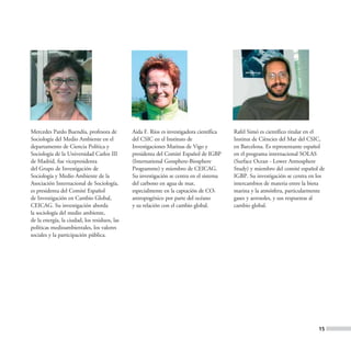 Mercedes Pardo Buendía, profesora de          Aida F. Ríos es investigadora científica   Rafel Simó es científico titular en el
Sociología del Medio Ambiente en el           del CSIC en el Instituto de                Institut de Ciències del Mar del CSIC,
departamento de Ciencia Política y            Investigaciones Marinas de Vigo y          en Barcelona. Es representante español
Sociología de la Universidad Carlos III       presidenta del Comité Español de IGBP      en el programa internacional SOLAS
de Madrid, fue vicepresidenta                 (International Geosphere-Biosphere         (Surface Ocean - Lower Atmosphere
del Grupo de Investigación de                 Programme) y miembro de CEICAG.            Study) y miembro del comité español de
Sociología y Medio Ambiente de la             Su investigación se centra en el sistema   IGBP. Su investigación se centra en los
Asociación Internacional de Sociología,       del carbono en agua de mar,                intercambios de materia entre la biota
es presidenta del Comité Español              especialmente en la captación de CO2       marina y la atmósfera, particularmente
de Investigación en Cambio Global,            antropogénico por parte del océano         gases y aerosoles, y sus respuestas al
CEICAG. Su investigación aborda               y su relación con el cambio global.        cambio global.
la sociología del medio ambiente,
de la energía, la ciudad, los residuos, las
políticas medioambientales, los valores
sociales y la participación pública.




                                                                                                                             15
 