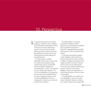 10. Perspectiva


L   a exposición precedente ha aportado
    respuestas, esperamos claras, a algunos
    de los interrogantes planteados al inicio.
                                                    El cambio global es una fuente
                                                 potencial de conflictos sociales,
                                                 deterioro de la salud humana y pérdida
    Está claro que estamos plenamente            de la capacidad de mantener el
    inmersos en un proceso de cambio             bienestar y seguridad de la humanidad
    global, que afecta a todos los procesos      tanto presente como la de generaciones
    que gobiernan el sistema Tierra cuyo         futuras.
    funcionamiento está afectado por la             Es necesario pues generar cambios
    actividad humana.                            sociales dirigidos a fomentar buenas
       El conocimiento científico                prácticas que permitan que la sociedad
    disponible permite prever cuáles serán       se adapte y mitigue estos impactos y los
    los cambios más importantes que              riesgos asociados. Para ello es esencial
    tendrán lugar durante el siglo XXI,          alcanzar una cuota de utilización de
    dentro de amplios márgenes de                los recursos que contiene la biosfera que
    incertidumbre en cuanto a la magnitud        permita conservar su diversidad
    de estos cambios que dependen a su           biológica y funcional, asegurando así
    vez de incertidumbres en la progresión       la provisión de bienes y servicios a toda
    de la presión de la actividad humana,        la humanidad.
    pero que recogen las tendencias que             El cambio global es un problema de
    con toda probabilidad viviremos y            tal complejidad y consecuencias para
    configurarán el planeta que conocerán        nuestra calidad de vida que no hemos
    las generaciones futuras.                    de escatimar esfuerzos para comprender

                                                                                     161
 