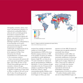 (demografía, economía, cultura, entre
otros) y de limitaciones climáticas. La         Indicador de estrés hídrico
                                                         Bajo <0,3
utilización de combustibles fósiles y                         0,3-0,4
                                                              0,4-0,5
reducción de la actividad agrícola ha                         0,5-0,6
                                                              0,6-0,7
                                                              0,7-0,8
favorecido la recuperación de la                              0,8-0,9
                                                              0,9-1
vegetación en numerosas regiones del                     Alto >=1

planeta, reduciendo la escorrentía neta.                 Sin caudal
                                                         Cuencas fluviales principales

Igualmente, la alteración de la
hidrología superficial y subsuperficial se
ha incrementado con la masiva                Figura 5.1. Mapa mundial de indicadores de estrés hídrico.
construcción de presas y de trasvases        Fuente: © 2003 World Resources Institute.

para proyectos de irrigación,
conduciendo a la fragmentación de los        territorio han resultado en importantes             operativo en el año 2009. El número de
sistemas fluviales y la alteración           cambios en el ciclo del agua.                       estanques para uso agrícola también ha
de los regimenes de flujo. Estas             Aproximadamente el 60% de las zonas                 aumentado, hasta alcanzar
alteraciones han afectado                    húmedas europeas existentes en 1800                 aproximadamente medio millón. Las
considerablemente a la biodiversidad         se han perdido. El número de embalses               extracciones de acuíferos también han
y a los ecosistemas acuáticos.               construidos ha crecido rápidamente                  aumentado notablemente, de forma que
   Como consecuencia del aumento del         durante el siglo XX, a un ritmo de un               las extracciones aumentan mucho más
uso de agua para la agricultura, grandes     1% anual, reteniendo un volumen de                  rápido que las recargas. Solamente en
lagos, como el Mar de Aral, en Asia          agua de aproximadamente 10.000 km3,                 China, existen más de 2 millones de
Central, han perdido gran parte de su        equivalente a 5 veces el volumen de agua            pozos, y en la India éstos alcanzan
extensión y volumen de agua,                 contenidos en los ríos. El mayor de los             profundidades cada vez mayores,
reduciéndose éste en 0,6 m cada año y        embalses es actualmente el lago Volta               superando los mil metros de
la superficie ocupada por el Lago Chad,      (8.482 km2; Ghana), y siguen                        profundidad, al descender
en África, se redujo en 20 veces en tan      construyéndose grandes embalses como                progresivamente el nivel de los acuíferos.
sólo 15 años. El uso del agua por la         el embalse de las Tres Gargantas, sobre                El cambio climático podría reducir
humanidad y la transformación del            el río Yangtze en China, que estará                 aún más la disponibilidad de agua y la

                                                                                                                                        45
 