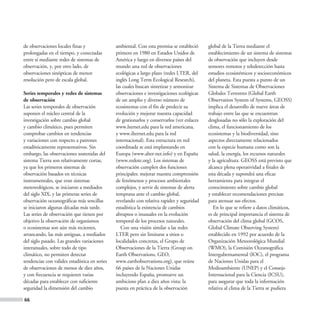 de observaciones locales finas y               ambiental. Con esta premisa se estableció     global de la Tierra mediante el
prolongadas en el tiempo, y conectadas         primero en 1980 en Estados Unidos de          establecimiento de un sistema de sistemas
entre sí mediante redes de sistemas de         América y luego en diversos países del        de observación que incluyen desde
observación, y, por otro lado, de              mundo una red de observaciones                sensores remotos y teledetección hasta
observaciones sinópticas de menor              ecológicas a largo plazo (redes LTER, del     estudios ecosistémicos y socioeconómicos
resolución pero de escala global.              inglés Long Term Ecological Research),        del planeta. Esta puesta a punto de un
                                               las cuales buscan sintetizar y armonizar      Sistema de Sistemas de Observaciones
Series temporales y redes de sistemas          observaciones e investigaciones ecológicas    Globales Terrestres (Global Earth
de observación                                 de un amplio y diverso número de              Observation System of Systems, GEOSS)
Las series temporales de observación           ecosistemas con el fin de predecir su         implica el desarrollo de nueve áreas de
suponen el núcleo central de la                evolución y mejorar nuestra capacidad         trabajo entre las que se encuentran
investigación sobre cambio global              de gestionarlos y conservarlos (ver enlaces   desglosadas no sólo la exploración del
y cambio climático, pues permiten              www.lternet.edu para la red americana,        clima, el funcionamiento de los
comprobar cambios en tendencias                y www.ilternet.edu para la red                ecosistemas y la biodiversidad, sino
y variaciones con respecto a patrones          internacional). Esta estructura en red        aspectos directamente relacionados
estadísticamente representativos. Sin          coordinada se está implantando en             con la especie humana como son la
embargo, las observaciones sostenidas del      Europa (www.alter-net.info) y en España       salud, la energía, los recursos naturales
sistema Tierra son relativamente cortas,       (www.redote.org). Los sistemas de             y la agricultura. GEOSS está previsto que
ya que los primeros sistemas de                observación cumplen dos funciones             alcance plena operatividad a finales de
observación basados en técnicas                principales: mejorar nuestra comprensión      esta década y supondrá una eficaz
instrumentales, que eran sistemas              de fenómenos y procesos ambientales           herramienta para integrar el
metereológicos, se iniciaron a mediados        complejos, y servir de sistemas de alerta     conocimiento sobre cambio global
del siglo XIX, y las primeras series de        temprana ante el cambio global,               y establecer recomendaciones precisas
observación oceanográficas más sencillas       revelando con relativa rapidez y seguridad    para atenuar sus efectos.
se iniciaron algunas décadas más tarde.        estadística la existencia de cambios             En lo que se refiere a datos climáticos,
Las series de observación que tienen por       abruptos o inusuales en la evolución          es de principal importancia el sistema de
objetivo la observación de organismos          temporal de los procesos naturales.           observación del clima global (GCOS,
o ecosistemas son aún más recientes,              Con una visión similar a las redes         Global Climate Observing System)
arrancando, las más antiguas, a mediados       LTER pero sin limitarse a sitios o            establecido en 1992 por acuerdo de la
del siglo pasado. Las grandes variaciones      localidades concretas, el Grupo de            Organización Meteorológica Mundial
interanuales, sobre todo de tipo               Observaciones de la Tierra (Group on          (WMO), la Comisión Oceanográfica
climático, no permiten detectar                Earth Observations, GEO,                      Intergubernamental (IOC), el programa
tendencias con validez estadística en series   www.earthobservations.org), que reúne         de Naciones Unidas para el
de observaciones de menos de diez años,        66 países de la Naciones Unidas               Medioambiente (UNEP) y el Consejo
y con frecuencia se requieren varias           incluyendo España, promueve un                Internacional para la Ciencia (ICSU),
décadas para establecer con suficiente         ambicioso plan a diez años vista: la          para asegurar que toda la información
seguridad la dimensión del cambio              puesta en práctica de la observación          relativa al clima de la Tierra se pudiera

66
 