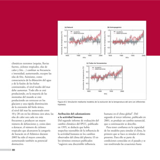 (a) Natural                                                                                                     (b) Antropogénico
                                                                              1,0                                                                                                              1,0




                                              Anomalías de temperatura (ºC)




                                                                                                                                                               Anomalías de temperatura (ºC)
                                                                                             modelos                                                                                                     modelos
                                                                                             observaciones                                                                                               observaciones
                                                                              0,5                                                                                                              0,5


                                                                              0,0                                                                                                              0,0


                                                                              -0,5                                                                                                             -0,5


                                                                              -1,0                                                                                                             -1,0
                                                                                1850            1900                                       1950         2000                                     1850        1900          1950   2000
                                                                                                         Año                                                                                                         Año


climáticos extremos (sequías, lluvias                                                                                                    (c) Todos los forzamientos
                                                                                                                                        1,0
fuertes, ciclones tropicales, olas de




                                                                                                        Anomalías de temperatura (ºC)
                                                                                                                                                   modelos
                                                                                                                                                   observaciones
calor y frío…) cambian su frecuencia
                                                                                                                                        0,5
e intensidad, aumentando, excepto las
olas de frío. Asimismo, como                                                                                                            0,0
consecuencia de la dilatación del agua
y de la fusión de los hielos                                                                                                            -0,5

continentales, el nivel medio del mar
                                                                                                                                        -1,0
debe aumentar. Todo ello se está                                                                                                          1850         1900                                       1950        2000
produciendo, en la mayoría de las                                                                                                                              Año

montañas del mundo se está
produciendo un retroceso en los            Figura 6.5. Simulación mediante modelos de la evolución de la temperatura del aire con diferentes
glaciares y una rápida disminución         hipótesis.
de la extensión del hielo ártico,
el nivel del mar ha aumentado entre
10 y 20 cm en los últimos cien años, las   Atribución del calentamiento                                                                                        humana en el clima global”. Del
olas de calor son cada vez más             a la actividad humana                                                                                               segundo al tercer informe, publicado en
frecuentes y producen un mayor             Del segundo informe de evaluación del                                                                               2001, se produjo un cambio sustancial,
número de defunciones y, como dato         cambio climático del IPCC, publicado                                                                                que a continuación se describe.
a destacar, el número de ciclones          en 1995, se deducía que había                                                                                         Para tener confianza en la capacidad
tropicales que alcanzaron la categoría     sospechas razonables de la influencia de                                                                            de los modelos para simular el clima, lo
de huracán en el Atlántico durante         la actividad humana en los cambios                                                                                  primero que se hace es simular el clima
2005 ha sido el mayor conocido,            observados del clima del planeta. O en                                                                              presente. Para ello se parte de
aumentando también su potencial            los términos entonces publicados                                                                                    condiciones conocidas en el pasado y se
destructivo.                               “sugieren una discernible influencia                                                                                van resolviendo las ecuaciones hasta

80
 
