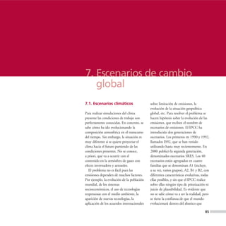 7. Escenarios de cambio
   global
7.1. Escenarios climáticos                   sobre limitación de emisiones, la
                                             evolución de la situación geopolítica
Para realizar simulaciones del clima         global, etc. Para resolver el problema se
presente las condiciones de trabajo son      hacen hipótesis sobre la evolución de las
perfectamente conocidas. En concreto, se     emisiones, que reciben el nombre de
sabe cómo ha ido evolucionando la            escenarios de emisiones. El IPCC ha
composición atmosférica en el transcurso     introducido dos generaciones de
del tiempo. Sin embargo, la situación es     escenarios. Los primeros en 1990 y 1992,
muy diferente si se quiere proyectar el      llamados IS92, que se han venido
clima hacia el futuro partiendo de las       utilizando hasta muy recientemente. En
condiciones presentes. No se conoce,         2000 publicó la segunda generación,
a priori, qué va a ocurrir con el            denominados escenarios SRES. Los 40
contenido en la atmósfera de gases con       escenarios están agrupados en cuatro
efecto invernadero y aerosoles.              familias que se denominan A1 (incluye,
   El problema no es fácil pues las          a su vez, varios grupos), A2, B1 y B2, con
emisiones dependen de muchos factores.       diferentes características evolutivas, todas
Por ejemplo, la evolución de la población    ellas posibles, y sin que el IPCC realice
mundial, de los sistemas                     sobre ellas ningún tipo de priorización ni
socioeconómicos, el uso de tecnologías       juicio de plausibilidad. Es evidente que
respetuosas con el medio ambiente, la        no se sabe cómo va a ser la realidad, pero
aparición de nuevas tecnologías, la          se tiene la confianza de que el mundo
aplicación de los acuerdos internacionales   evolucionará dentro del abanico que

                                                                                     85
 