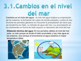 Cambios en el ciclo del agua: el ciclo del agua implica su evaporación
de los océanos, la formación de nubes de donde precipita y vuelve al mar.
Durante los períodos glaciares es frecuente la precipitación de nieve que
se transforma en hielo. La retirada de agua del mar y su acumulación en
los continentes en forma de hielo supone un descenso del nivel del mar.
Dilatación térmica del agua: En los períodos cálidos el nivel del mar
sube, no solo porque se funde el hielo acumulado y hay más agua en
los océanos, sino porque al encontrarse el agua oceánica a mayor
temperatura dilata.
 