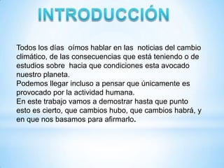 Todos los días oímos hablar en las noticias del cambio
climático, de las consecuencias que está teniendo o de
estudios sobre hacia que condiciones esta avocado
nuestro planeta.
Podemos llegar incluso a pensar que únicamente es
provocado por la actividad humana.
En este trabajo vamos a demostrar hasta que punto
esto es cierto, que cambios hubo, que cambios habrá, y
en que nos basamos para afirmarlo.
 