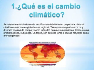Se llama cambio climático a la modificación del clima con respecto al historial
climático a una escala global o una regional. Tales cosas se producen a muy
diversas escalas de tiempo y sobre todos los parámetros climáticos: temperaturas,
precipitaciones, nubosidad. En teoría, son debidos tanto a causas naturales como
antropogénicas.
 