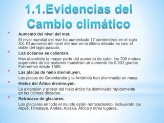 *   Aumento del nivel del mar.
    El nivel mundial del mar ha aumentado 17 centímetros en el siglo
    XX. El aumento del nivel del mar en la última década es casi el
    doble del siglo pasado.
*   Los océanos se calientan.
    Han absorbido la mayor parte del aumento de calor, los 700 metros
    superiores de los océanos muestran un aumento de 0.302 grados
    Fahrenheit desde 1969.
*   Las placas de hielo disminuyen.
    Las placas de Groenlandia y la Antártida han disminuido en masa.
*   Hielos del Ártico disminuyen.
    La extensión y grosor del hielo ártico ha disminuido rápidamente
    en las últimas décadas.
*   Retroceso de glaciares.
    Los glaciares en todo el mundo están retrocediendo, incluyendo los
    Alpes, Himalaya, Andes, Alaska, África y otros lugares.
 