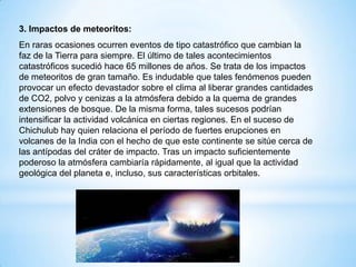 3. Impactos de meteoritos:
En raras ocasiones ocurren eventos de tipo catastrófico que cambian la
faz de la Tierra para siempre. El último de tales acontecimientos
catastróficos sucedió hace 65 millones de años. Se trata de los impactos
de meteoritos de gran tamaño. Es indudable que tales fenómenos pueden
provocar un efecto devastador sobre el clima al liberar grandes cantidades
de CO2, polvo y cenizas a la atmósfera debido a la quema de grandes
extensiones de bosque. De la misma forma, tales sucesos podrían
intensificar la actividad volcánica en ciertas regiones. En el suceso de
Chichulub hay quien relaciona el período de fuertes erupciones en
volcanes de la India con el hecho de que este continente se sitúe cerca de
las antípodas del cráter de impacto. Tras un impacto suficientemente
poderoso la atmósfera cambiaría rápidamente, al igual que la actividad
geológica del planeta e, incluso, sus características orbitales.
 