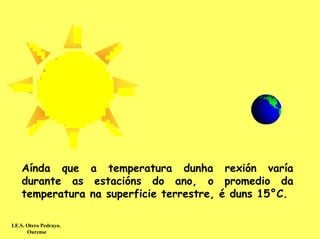 Aínda que a temperatura dunha rexión varía
    durante as estacións do ano, o promedio da
    temperatura na superficie terrestre, é duns 15°C.

I.E.S. Otero Pedrayo.
       Ourense
 