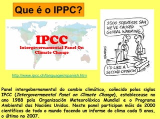 Que é o IPPC?




    http://www.ipcc.ch/languages/spanish.htm


Panel intergobernamental do cambio climático, coñecido polas siglas
IPCC (Intergovernmental Panel on Climate Change), estableceuse no
ano 1988 pola Organización Meteorolóxica Mundial e o Programa
Ambiental das Nacións Unidas. Neste panel participan máis de 2000
científicos de todo o mundo facendo un informe do clima cada 5 anos,
o último no 2007.
 