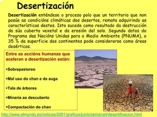 Desertización
   Desertización enténdese o proceso polo que un territorio que non
   posúe as condicións climáticas dos desertos, remata adquirindo as
   características destes. Isto sucede como resultado da destrucción
   da súa cuberta vexetal e da erosión del solo. Segundo datos do
   Programa das Nacións Unidas para o Medio Ambiente (PNUMA), o
   35 % da superficie dos continentes pode considerarse como áreas
   desérticas.
  Entre as accións humanas que
  aceleran a desertización están:

   Sobrepastoreo

   Mal uso do chan e da auga

   Tala de árbores

   Minería ao descuberto

   Compactación do chan
http://www.elmundo.es/noticias/2001/graficos/junio/semana4/desertificacion.html
 