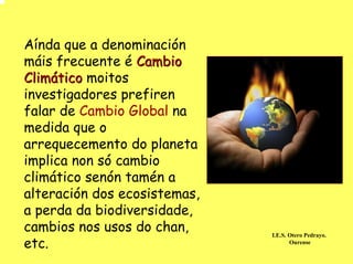 Aínda que a denominación
máis frecuente é Cambio
Climático moitos
investigadores prefiren
falar de Cambio Global na
medida que o
arrequecemento do planeta
implica non só cambio
climático senón tamén a
alteración dos ecosistemas,
a perda da biodiversidade,
cambios nos usos do chan,
etc.
                              I.E.S. Otero Pedrayo.
                                     Ourense
 