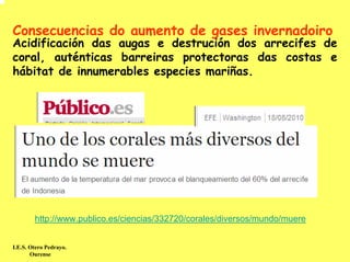 Consecuencias do aumento de gases invernadoiro
Acidificación das augas e destrución dos arrecifes de
coral, auténticas barreiras protectoras das costas e
hábitat de innumerables especies mariñas.




        http://www.publico.es/ciencias/332720/corales/diversos/mundo/muere


I.E.S. Otero Pedrayo.
       Ourense
 