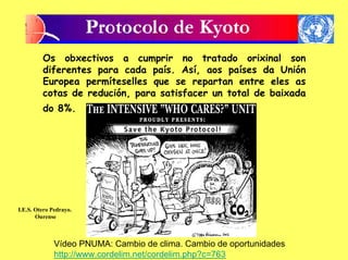 Os obxectivos a cumprir no tratado orixinal son
         diferentes para cada país. Así, aos países da Unión
         Europea permíteselles que se repartan entre eles as
         cotas de redución, para satisfacer un total de baixada
         do 8%.




I.E.S. Otero Pedrayo.
       Ourense



              Vídeo PNUMA: Cambio de clima. Cambio de oportunidades
              http://www.cordelim.net/cordelim.php?c=763
 