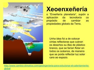 Xeoenxeñería
                                       o “Enxeñería planetaria”, supón a
                                       aplicación   da    tecnoloxía  co
                                       propósito    de      cambiar   as
                                       propiedades globais da Terra.




                                          Unha idea foi a de colocar
                                          cintas reflectoras que cubran
                                          os desertos ou illas de plástico
                                          branco, que se farían flotar en
                                          todos os océanos, de maneira
                                          que se poida reflectar luz solar
                                          cara ao espazo.


http://www.cambio-climatico.com/geoingenieria-para-solucionar-el-calentamiento-
global
 