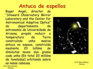 Antuca de espellos
   Roger Angel, director do
   “Steward Observatory Mirror
   Laboratory and the Center for
   Astronomical Adaptive Optics”
   do       departamento         de
   astronomía da Universidade de
   Arizona, propón reducir a
   temperatura       da       Terra
   construíndo    unha      masiva
   antuca no espazo, construída
   mediante    20     billóns    de
   diminutas naves dun gramo
   cada unha (En total 20 millóns
   de toneladas) orbitando sobre
   as nosas cabezas.                         I.E.S. Otero Pedrayo.
                                                    Ourense
I.E.S. Otero Pedrayo.
       Ourense
 