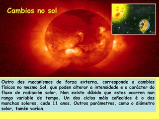 Cambios no sol




Outro dos mecanismos de forza externa, corresponde a cambios
físicos no mesmo Sol, que poden alterar a intensidade e o carácter do
fluxo de radiación solar. Non existe dúbida que estes ocorren nun
rango variable de tempo. Un dos ciclos máis coñecidos é o das
manchas solares, cada 11 anos. Outros parámetros, como o diámetro
solar, tamén varían.
 