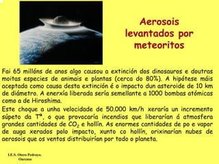 Aerosois
                                         levantados por
                                           meteoritos

Fai 65 millóns de anos algo causou a extinción dos dinosauros e doutras
moitas especies de animais e plantas (cerca do 80%). A hipótese máis
aceptada como causa desta extinción é o impacto dun asteroide de 10 km
de diámetro. A enerxía liberada sería semellante a 1000 bombas atómicas
como a de Hiroshima.
Este choque a unha velocidade de 50.000 km/h xeraría un incremento
súpeto da Tª, o que provocaría incendios que liberarían á atmosfera
grandes cantidades de CO2 e hollín. As enormes cantidades de po e vapor
de auga xerados polo impacto, xunto co hollín, orixinarían nubes de
aerosois que os ventos distribuirían por todo o planeta.

  I.E.S. Otero Pedrayo.
         Ourense
 