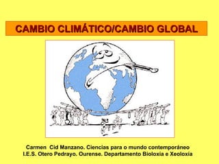 CAMBIO CLIMÁTICO/CAMBIO GLOBAL




   Carmen Cid Manzano. Ciencias para o mundo contemporáneo
 I.E.S. Otero Pedrayo. Ourense. Departamento Bioloxía e Xeoloxía
 