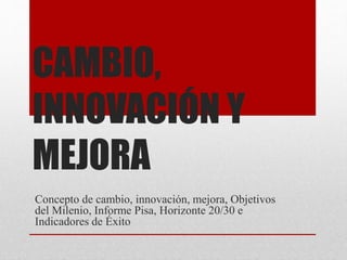 CAMBIO,
INNOVACIÓN Y
MEJORA
Concepto de cambio, innovación, mejora, Objetivos
del Milenio, Informe Pisa, Horizonte 20/30 e
Indicadores de Éxito
 