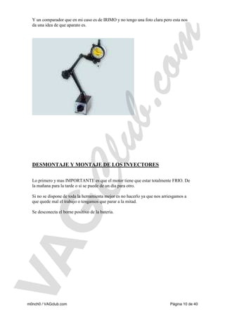 Y un comparador que en mi caso es de IRIMO y no tengo una foto clara pero esta nos
da una idea de que aparato es.

DESMONTAJE Y MONTAJE DE LOS INYECTORES
Lo primero y mas IMPORTANTE es que el motor tiene que estar totalmente FRIO. De
la mañana para la tarde o si se puede de un día para otro.
Si no se dispone de toda la herramienta mejor es no hacerlo ya que nos arriesgamos a
que quede mal el trabajo o tengamos que parar a la mitad.
Se desconecta el borne positivo de la batería.

m0nch0 / VAGclub.com

Página 10 de 40

 