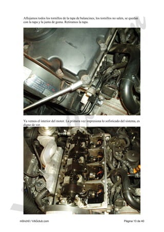 Aflojamos todos los tornillos de la tapa de balancines, los tornillos no salen, se quedan
con la tapa y la junta de goma. Retiramos la tapa.

Ya vemos el interior del motor. La primera vez impresiona lo sofisticado del sistema, es
digno de ver.

m0nch0 / VAGclub.com

Página 13 de 40

 