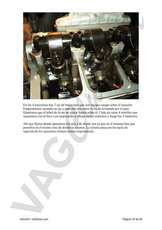 En los 4 inyectores hay 2 eje de balancines que son los que cargan sobre el inyector.
Empezaremos sacando un eje y para ello movemos la rueda levantada por el gato
fijándonos que el árbol de levan no ejerce fuerza sobre él. Cada eje tiene 4 tornillos que
sacaremos con la llave xzn empezando a aflojar en los extremos y luego los 2 interiores.
Ahí que fijarse donde apoyamos los ejes y de donde son ya que en el montaje hay que
ponerlos en el mismo sitio de donde se sacaron. Lo mismo pasa con los tacos de
sujeción de los inyectores (tienen menos importancia).

m0nch0 / VAGclub.com

Página 18 de 40

 