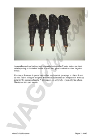 Antes del montaje de los inyectores con aceite mojamos las 3 juntas toricas que tiene
cada inyector y la cavidad de este en la culata para que al colocarlo no dañe las juntas
toricas.
Un consejo: Para que al apretar los tornillos, en el caso de que rompa la cabeza de uno
de ellos y se os cuele por la bajante de aceite os recomiendo que pongáis unos trozos de
papel por los canales del aceite. A mí me paso con un tornillo y vaya dolor de cabeza.
Mas de una hora para sacarlo.

m0nch0 / VAGclub.com

Página 23 de 40

 