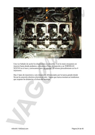 Una vez bañado de aceite los disponemos a colocarlos. Con la mano encajamos en
inyector hasta donde podamos, colocamos el taco de sujeción y un TORNILLO
NUEVO en el taco y enroscamos pero sin apretar. El mismo procedimiento en los 4
inyectores.

Hay 2 tipos de inyectores y son claramente diferenciados por la tuerca grande donde
llevan la conexión eléctrica (electrovalvula) . Según que tuerca montan así tendremos
que respetar las distancias a la hora del montaje.

m0nch0 / VAGclub.com

Página 24 de 40

 