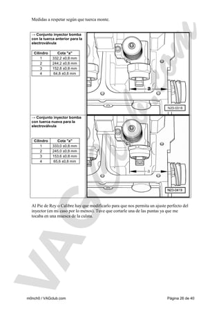 Medidas a respetar según que tuerca monte.

→ Conjunto inyector bomba
con la tuerca anterior para la
electroválvula
Cilindro
1
2
3
4

Cota "a"
332,2 ±0,8 mm
244,2 ±0,8 mm
152,8 ±0,8 mm
64,8 ±0,8 mm

→ Conjunto inyector bomba
con tuerca nueva para la
electroválvula

Cilindro
1
2
3
4

Cota "a"
333,0 ±0,8 mm
245,0 ±0,8 mm
153,6 ±0,8 mm
65,6 ±0,8 mm

Al Pie de Rey o Calibre hay que modificarlo para que nos permita un ajuste perfecto del
inyector (en mi caso por lo menos). Tuve que cortarle una de las puntas ya que me
tocaba en una muesca de la culata.

m0nch0 / VAGclub.com

Página 26 de 40

 