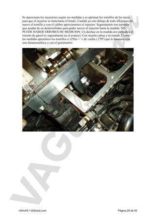 Se aproximan los inyectores según sus medidas y se aprietan los tornillos de los tacos
para que el inyector se meta hasta el fondo. Cuando ya este debajo de todo aflojamos de
nuevo el tornillo y con el calibre aproximamos el inyector. Seguramente nos tenemos
que ayudar de un destornillador para poder mover el inyector hasta la medida. NO
PUEDE HABER ERRORES DE MEDICION. Un desfase en la medida nos perjudica el
retorno de gasoil (y seguramente en el avance). Con mucha calma y revisando 2 veces
las medidas apretamos los tornillos a 12Nm + ¾ de vuelta ( 270º) que lo haremos con
una dinamométrica y con el goniómetro.

m0nch0 / VAGclub.com

Página 28 de 40

 