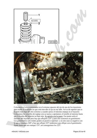 ACEITE

Colocamos el reloj comparador en el extremo opuesto del eje de uno de los inyectores
para medir el momento en que esta mas alto el eje en ese lado. Así es de suponer que es
la parte mas baja del otro extremo y cuando ejerce el máximo empuje en el inyector.
Colocamos los tornillos de reglaje con su tuerca y apretamos el tornillo al máximo hasta
que la bomba del inyector no baje más. Se aprieta con la mano. Ese punto sería el
máximo del inyector pero hay que aflojarlo 225º y para ello usaremos en goniómetro.
Los goniómetros solo miden grados en positivo (apretar) y en este caso es negativo con
lo que si tenemos 360º y hay que aflojar 225º tendremos que aflojar con el goniómetro
fijado hasta que nos marque 135º, así conseguimos los 225º.
m0nch0 / VAGclub.com

Página 30 de 40

 