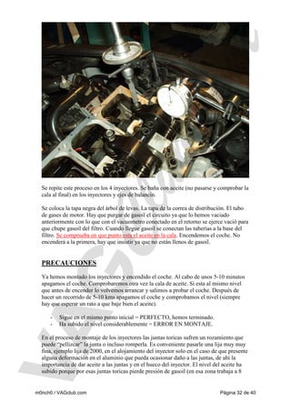 Se repite este proceso en los 4 inyectores. Se baña con aceite (no pasarse y comprobar la
cala al final) en los inyectores y ejes de balancín.
Se coloca la tapa negra del árbol de levas. La tapa de la correa de distribución. El tubo
de gases de motor. Hay que purgar de gasoil el circuito ya que lo hemos vaciado
anteriormente con lo que con el vacuometro conectado en el retorno se ejerce vació para
que chupe gasoil del filtro. Cuando llegue gasoil se conectan las tuberías a la base del
filtro. Se comprueba en que punto esta el aceite en la cala. Encendemos el coche. No
encenderá a la primera, hay que insistir ya que no están llenos de gasoil.

PRECAUCIONES
Ya hemos montado los inyectores y encendido el coche. Al cabo de unos 5-10 minutos
apagamos el coche. Comprobaremos otra vez la cala de aceite. Si esta al mismo nivel
que antes de encender lo volvemos arrancar y salimos a probar el coche. Después de
hacer un recorrido de 5-10 kms apagamos el coche y comprobamos el nivel (siempre
hay que esperar un rato a que baje bien el aceite).
-

Sigue en el mismo punto inicial = PERFECTO, hemos terminado.
Ha subido el nivel considerablemente = ERROR EN MONTAJE.

En el proceso de montaje de los inyectores las juntas toricas sufren un rozamiento que
puede “pellizcar” la junta o incluso romperla. Es conveniente pasarle una lija muy muy
fina, ejemplo lija de 2000, en el alojamiento del inyector solo en el caso de que presente
alguna deformación en el aluminio que pueda ocasionar daño a las juntas, de ahí la
importancia de dar aceite a las juntas y en el hueco del inyector. El nivel del aceite ha
subido porque por esas juntas toricas pierde presión de gasoil (en esa zona trabaja a 8

m0nch0 / VAGclub.com

Página 32 de 40

 