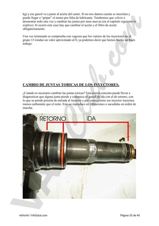 kg) y ese gasoil va a parar al aceite del carter. Si no nos damos cuenta se mezclara y
puede llegar a “gripar” el motor por falta de lubricante. Tendremos que volver a
desmontar todo otra vez y cambiar las juntas por unas nuevas (en el capitulo siguiente lo
explico). Si ocurre este caso hay que cambiar el aceite y el filtro de aceite
obligatoriamente.
Una vez terminado se comprueba con vagcom que los valores de los inyectores en el
grupo 13 rondan un valor aproximado al 0, ya podemos decir que hemos hecho un buen
trabajo.

CAMBIO DE JUNTAS TORICAS DE LOS INYECTORES.
¿Cuándo es necesario cambiar las juntas toricas? Una avería concreta puede llevar a
diagnosticar que alguna junta pierde y comunica el gasoil de ida con el de retorno, con
lo que se pierde presión de entrada al inyector y por consiguiente ese inyector inyectara
menos carburante que el resto. Esto se reproduce en vibraciones o sacudidas en orden de
marcha.

m0nch0 / VAGclub.com

Página 33 de 40

 