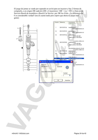 El juego de juntas se vende por separado en un kit para un inyector y hay 2 formas de
comprarlo, o en origen 20€ cada kit (20€ x 4 inyectores= 80€ + iva = 93€ ) o bien en un
Servicio Bosch de recambios o Bosch Car Service por 30€ los 4 kits. ¿La diferencia de
€ es considerable verdad? (me di cuenta tarde pero espero que ahora no pique mas
gente)

m0nch0 / VAGclub.com

Página 34 de 40

 