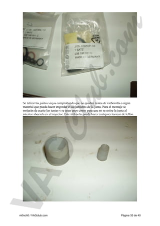 Se retirar las juntas viejas comprobando que no queden restos de carbonilla o algún
material que pueda hacer engordar el alojamiento de la junta. Para el montaje se
mojarán de aceite las juntas y se usan unos conos para que no se estire la junta al
intentar abocarla en el inyector. Este útil os lo puede hacer cualquier tornero de teflón.

m0nch0 / VAGclub.com

Página 35 de 40

 