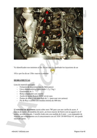 Ya identificados nos metemos al lío. En mi caso he cambiado los inyectores de un
101cv por los de un 130cv nuevos a estrenar

.

HERRAMIENTAS

Lista de material necesario:
- Extractor de inyectores (nos lo fabricamos)
- Llave dinamométrica (para medir 1.2 y 2 kg )
- Goniómetro de ½
- Reloj comparador con soporte
- Aceite de motor Repsol 50501 en mi caso.
- Puntas de allen y xzn para dado de ½ (para usar con carraca)
- Pie de Rey o calibre con medida mínima de 400 mm.

El extractor de inyectores cuesta sobre unos 70€ pero con una varilla de acero, 4
tuercas de acero , 4 arandelas de acero ,un trozo macizo de hierro con un agujero en el
centro, un tubo roscado, 1 tornillo (todo esto con medida de 6 mm) y un empujador de
inyector que compraremos en el concesionario con ref. 038 130 069 B de 4 €. nos puede
sacar del apuro.

m0nch0 / VAGclub.com

Página 4 de 40

 