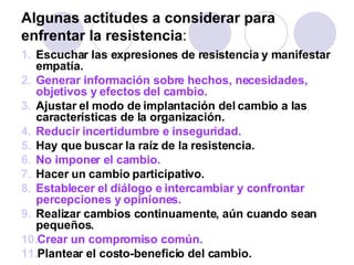 Algunas actitudes a considerar para enfrentar la resistencia : Escuchar las expresiones de resistencia y manifestar empatía. Generar información sobre hechos, necesidades, objetivos y efectos del cambio.  Ajustar el modo de implantación del cambio a las características de la organización.  Reducir incertidumbre e inseguridad.   Hay que buscar la raíz de la resistencia. No imponer el cambio.   Hacer un cambio participativo.  Establecer el diálogo e intercambiar y confrontar percepciones y opiniones.  Realizar cambios continuamente, aún cuando sean pequeños.  Crear un compromiso común.   Plantear el costo-beneficio del cambio.  