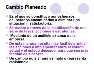 Cambio Planeado Es el que se constituye por esfuerzos deliberados encaminados a eliminar una situación insatisfactoria. Se realiza a través de la planificación de una serie de fases, acciones y estrategias. Mediante de un análisis extenso de la empresa.  De esta manera, resulta más fácil determinar las acciones a implementar entre el estado actual y el estado deseado, para que sea más factible de alcanzar.   Un cambio no siempre es malo o representa resistencia. 