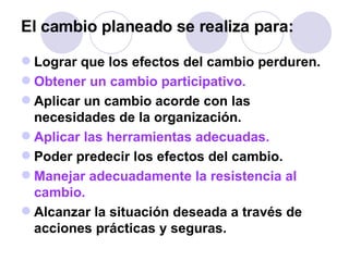 El cambio planeado se realiza para:   Lograr que los efectos del cambio perduren.  Obtener un cambio participativo. Aplicar un cambio acorde con las necesidades de la organización.  Aplicar las herramientas adecuadas.   Poder predecir los efectos del cambio.  Manejar adecuadamente la resistencia al cambio.  Alcanzar la situación deseada a través de acciones prácticas y seguras.  