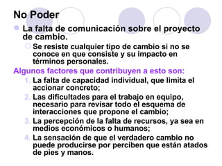 No Poder La falta de comunicación sobre el proyecto de cambio.  Se resiste cualquier tipo de cambio si no se conoce en que consiste y su impacto en términos personales. Algunos factores que contribuyen a esto son: La falta de capacidad individual, que limita el accionar concreto; Las dificultades para el trabajo en equipo,  necesario para revisar todo el esquema de interacciones que propone el cambio; La percepción de la falta de recursos, ya sea en medios económicos o humanos; La sensación de que el verdadero cambio no puede producirse por perciben que están atados de pies y manos. 