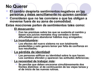 No Querer El cambio despierta sentimientos negativos en  las personas y éstas sencillamente no quieren cambiar .  Consideran que no les conviene o que las obligan a moverse fuera de su zona de comodidad.  Estas reacciones parten de sentimientos tales como: El desacuerdo : Con las premisas sobre los que se sustenta el cambio y basan sus juicios mentales muy cerrados o tienen dificultades para abandonar hábitos muy arraigados; La incertidumbre : Los efectos del nuevo sistema no son totalmente predecibles y esto genera temor por falta de confianza en sus resultados; La pérdida de identidad : Las personas edifican su identidad sobre lo que hacen. Los cambios ofenden y aparecen las actitudes defensivas; La necesidad de trabajar más : Se percibe que deben encararse simultáneamente dos frentes distintos: el de continuación de las viejas tareas y el de inicio de las nuevas rutinas. 