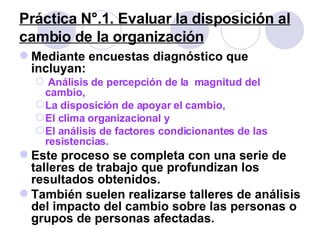 Práctica N°.1. Evaluar la disposición al cambio de la organización Mediante encuestas diagnóstico que incluyan: Análisis de percepción de la  magnitud del  cambio,  La disposición de apoyar el cambio,  El clima organizacional y  El análisis de factores condicionantes de las resistencias.  Este proceso se completa con una serie de talleres de trabajo que profundizan los resultados obtenidos.  También suelen realizarse talleres de análisis del impacto del cambio sobre las personas o grupos de personas afectadas. 
