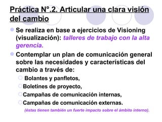 Práctica N°.2. Articular una clara visión del cambio Se realiza en base a ejercicios de Visioning (visualización):  talleres de trabajo con la alta gerencia.  Contemplar un plan de comunicación general sobre las necesidades y características del cambio a través de: Bolantes y panfletos,  Boletines de proyecto,  Campañas de comunicación internas, Campañas de comunicación externas. (éstas tienen también un fuerte impacto sobre el ámbito interno). 