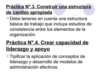 Práctica N°.3. Construir una estructura de cambio apropiada Debe tenerse en cuenta una estructura básica de trabajo que incluya estudios de consistencia entre los elementos de la organización. Práctica N°.4. Crear capacidad de liderazgo y apoyo Tipificar la aplicación de conceptos de liderazgo y desarrollo de modelos de administración efectivos. 
