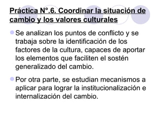 Práctica N°.6. Coordinar la situación de cambio y los valores culturales Se analizan los puntos de conflicto y se trabaja sobre la identificación de los factores de la cultura, capaces de aportar los elementos que faciliten el sostén generalizado del cambio.  Por otra parte, se estudian mecanismos a aplicar para lograr la institucionalización e internalización del cambio. 