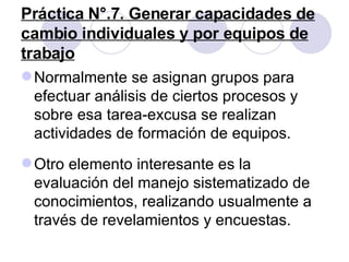 Práctica N°.7. Generar capacidades de cambio individuales y por equipos de trabajo Normalmente se asignan grupos para efectuar análisis de ciertos procesos y sobre esa tarea-excusa se realizan actividades de formación de equipos.  Otro elemento interesante es la evaluación del manejo sistematizado de conocimientos, realizando usualmente a través de revelamientos y encuestas. 